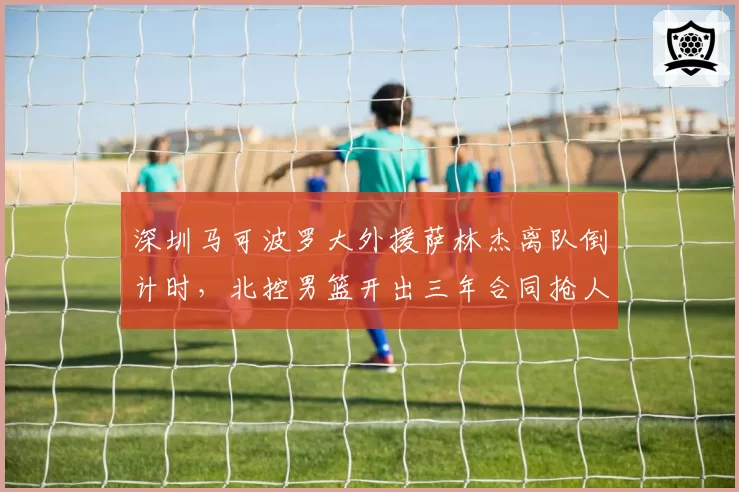 深圳马可波罗大外援萨林杰离队倒计时,北控男篮开出三年合同抢人