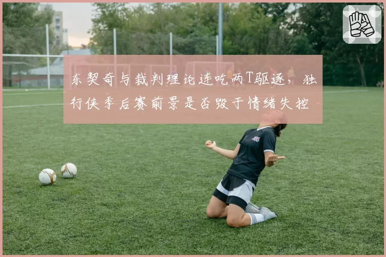 东契奇与裁判理论连吃两T驱逐,独行侠季后赛前景是否毁于情绪失控?