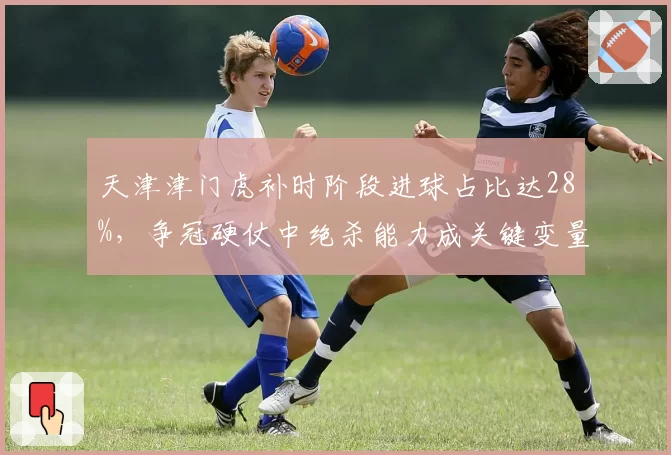 天津津门虎补时阶段进球占比达28%，争冠硬仗中绝杀能力成关键变量