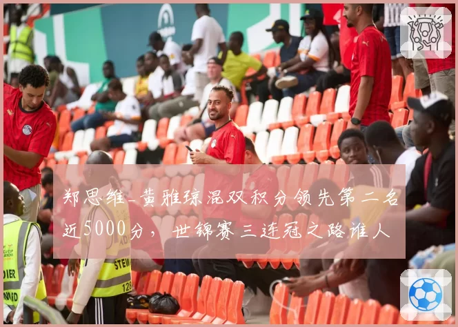 郑思维_黄雅琼混双积分领先第二名近5000分，世锦赛三连冠之路谁人能挡？