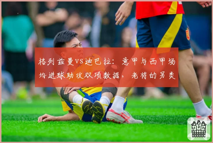 格列兹曼vs迪巴拉：意甲与西甲场均进球助攻双项数据，老将的另类复苏之路