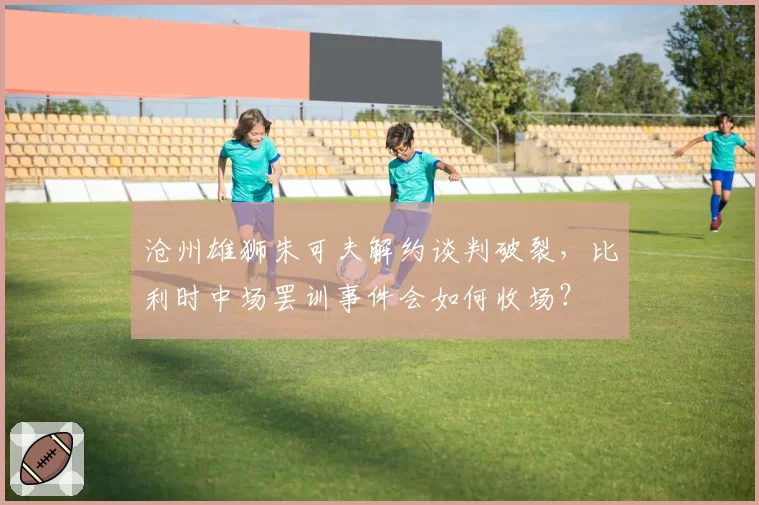 沧州雄狮朱可夫解约谈判破裂，比利时中场罢训事件会如何收场？