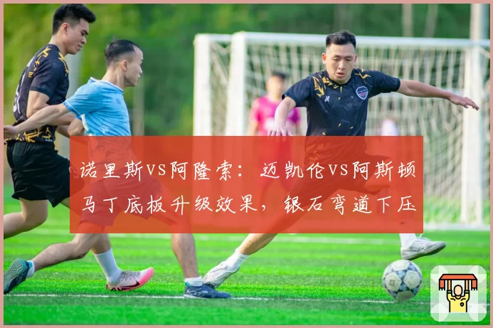 诺里斯vs阿隆索:迈凯伦vs阿斯顿马丁底板升级效果,银石弯道下压力谁强?