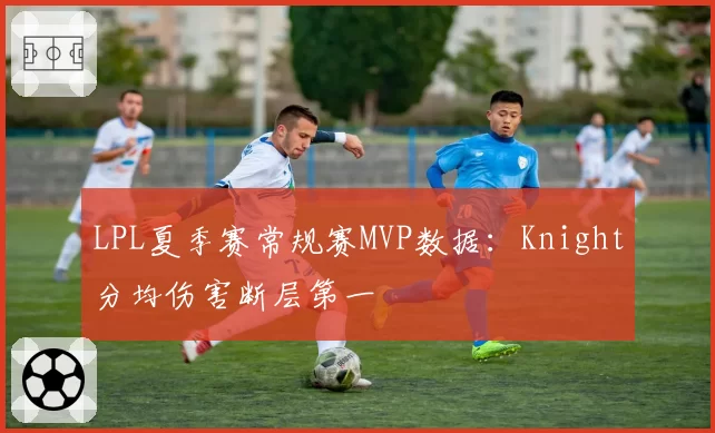 LPL夏季赛常规赛MVP数据：Knight分均伤害断层第一