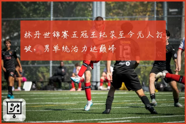 林丹世锦赛五冠王纪录至今无人打破,男单统治力达巅峰