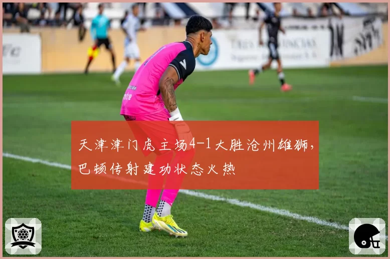 天津津门虎主场4-1大胜沧州雄狮，巴顿传射建功状态火热