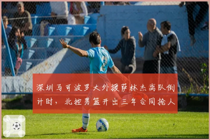深圳马可波罗大外援萨林杰离队倒计时，北控男篮开出三年合同抢人