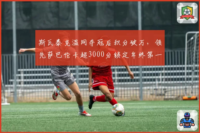 斯瓦泰克温网夺冠后积分破万,领先萨巴伦卡超3000分锁定年终第一
