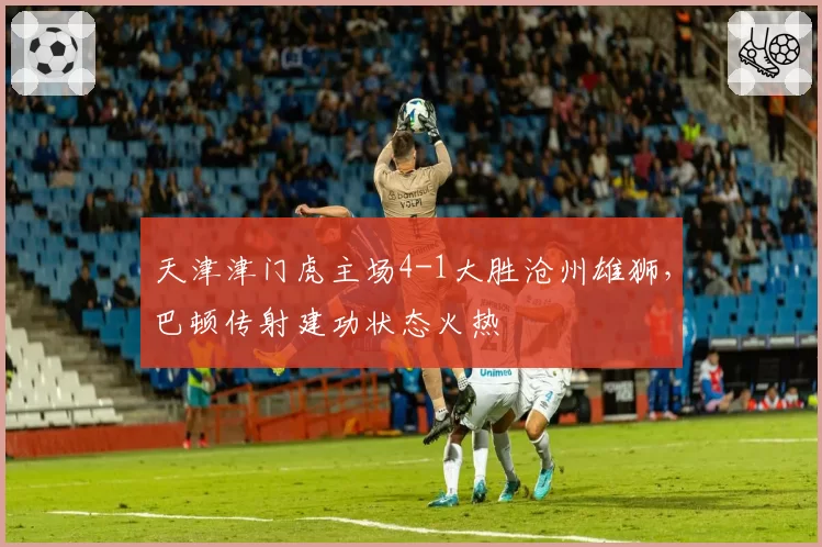 天津津门虎主场4-1大胜沧州雄狮,巴顿传射建功状态火热