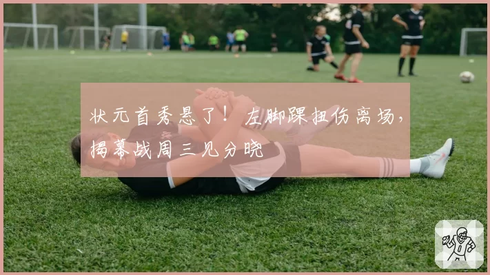 状元首秀悬了！左脚踝扭伤离场，揭幕战周三见分晓