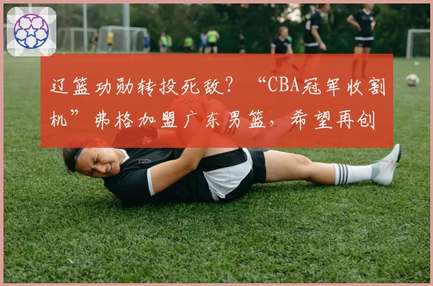 辽篮功勋转投死敌？“CBA冠军收割机”弗格加盟广东男篮，希望再创辉煌