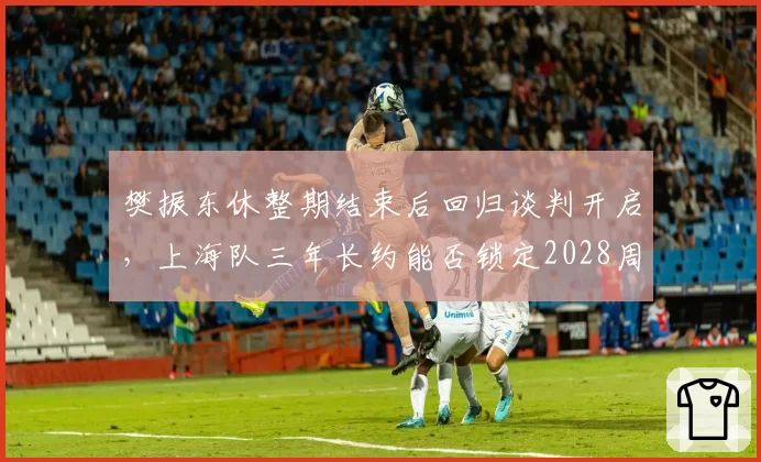 樊振东休整期结束后回归谈判开启，上海队三年长约能否锁定2028周期