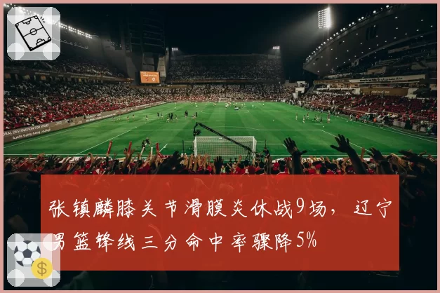 张镇麟膝关节滑膜炎休战9场，辽宁男篮锋线三分命中率骤降5%