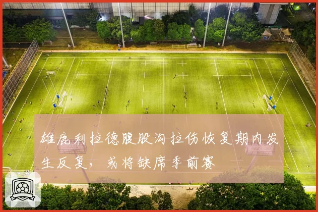 雄鹿利拉德腹股沟拉伤恢复期内发生反复，或将缺席季前赛