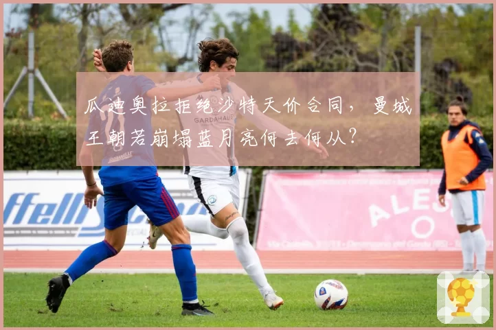 瓜迪奥拉拒绝沙特天价合同，曼城王朝若崩塌蓝月亮何去何从？