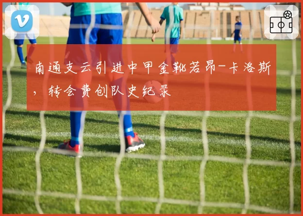 南通支云引进中甲金靴若昂-卡洛斯，转会费创队史纪录