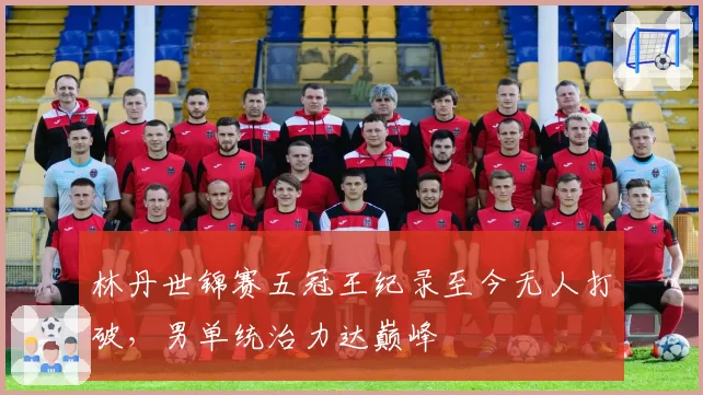 林丹世锦赛五冠王纪录至今无人打破，男单统治力达巅峰