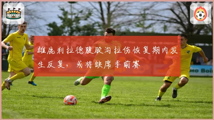 雄鹿利拉德腹股沟拉伤恢复期内发生反复，或将缺席季前赛