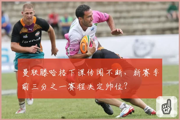 曼联滕哈格下课传闻不断,新赛季前三分之一赛程决定帅位?