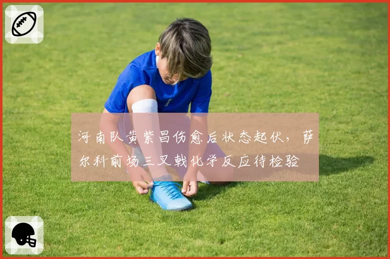 河南队黄紫昌伤愈后状态起伏，萨尔科前场三叉戟化学反应待检验