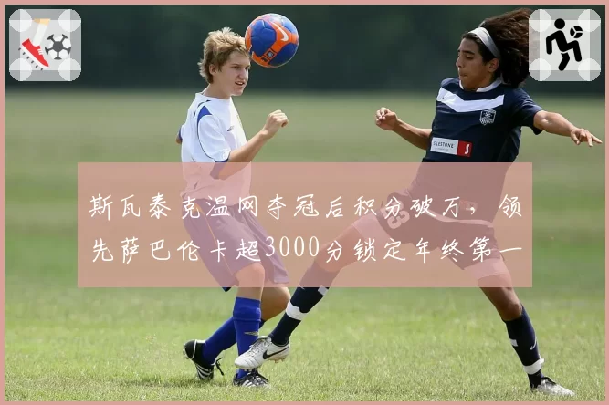 斯瓦泰克温网夺冠后积分破万，领先萨巴伦卡超3000分锁定年终第一