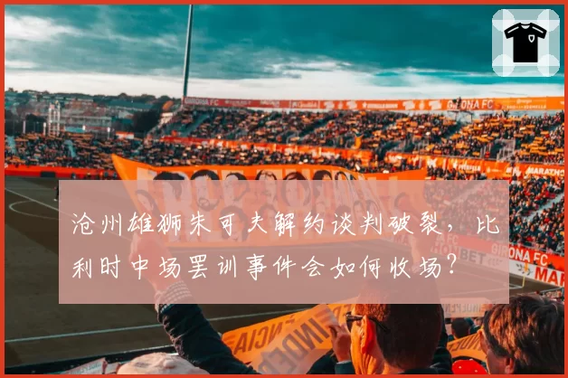 沧州雄狮朱可夫解约谈判破裂，比利时中场罢训事件会如何收场？