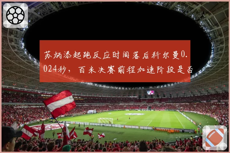 苏炳添起跑反应时间落后科尔曼0.024秒,百米决赛前程加速阶段是否过急?