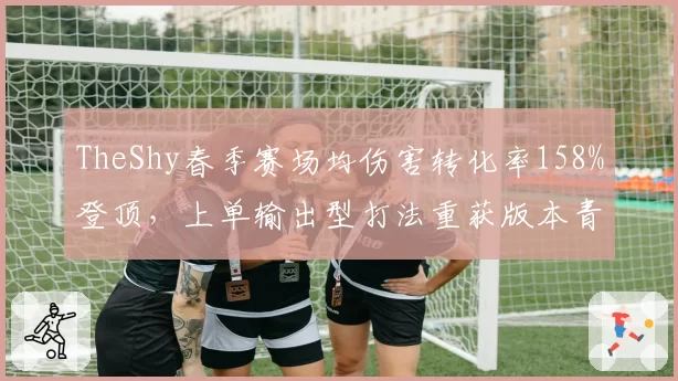 TheShy春季赛场均伤害转化率158%登顶,上单输出型打法重获版本青睐