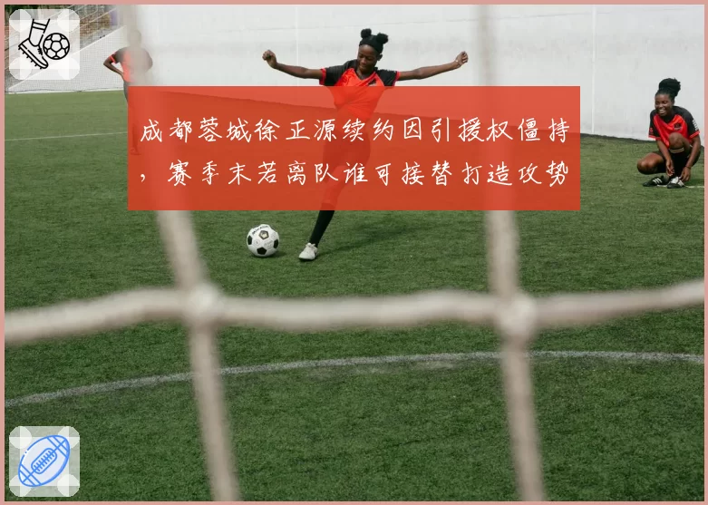 成都蓉城徐正源续约因引援权僵持,赛季末若离队谁可接替打造攻势足球?