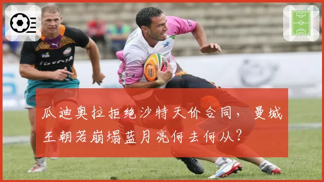 瓜迪奥拉拒绝沙特天价合同，曼城王朝若崩塌蓝月亮何去何从？