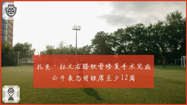 扎克·拉文右膝软骨修复手术完成，公牛表态将缺席至少12周
