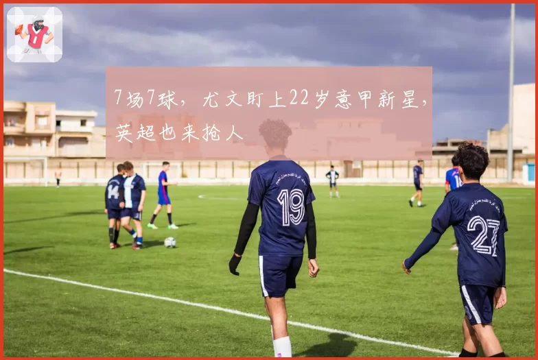 7场7球，尤文盯上22岁意甲新星，英超也来抢人