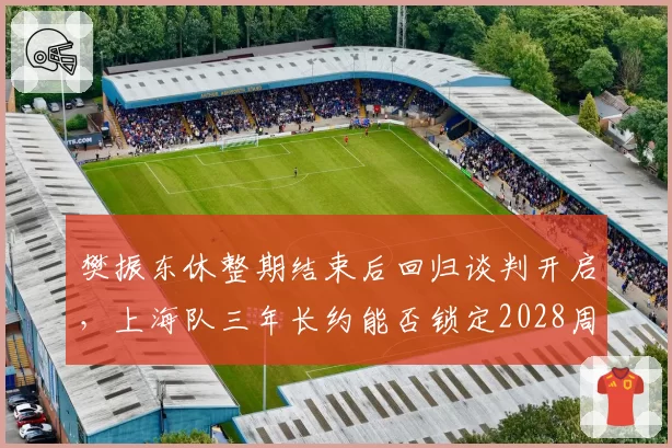 樊振东休整期结束后回归谈判开启，上海队三年长约能否锁定2028周期