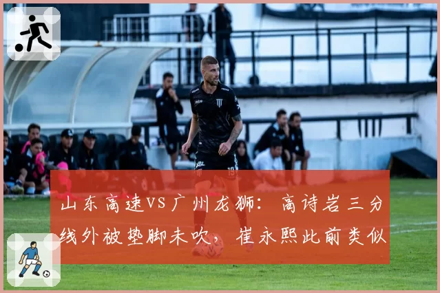 山东高速vs广州龙狮:高诗岩三分线外被垫脚未吹,崔永熙此前类似动作却遭裁判吹罚