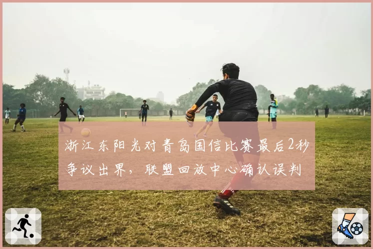 浙江东阳光对青岛国信比赛最后2秒争议出界，联盟回放中心确认误判