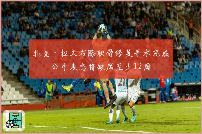 扎克·拉文右膝软骨修复手术完成，公牛表态将缺席至少12周