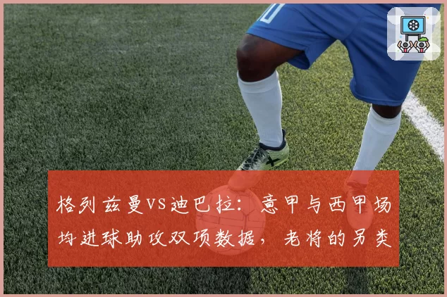 格列兹曼vs迪巴拉：意甲与西甲场均进球助攻双项数据，老将的另类复苏之路