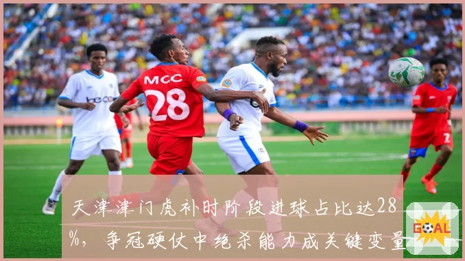 天津津门虎补时阶段进球占比达28%，争冠硬仗中绝杀能力成关键变量