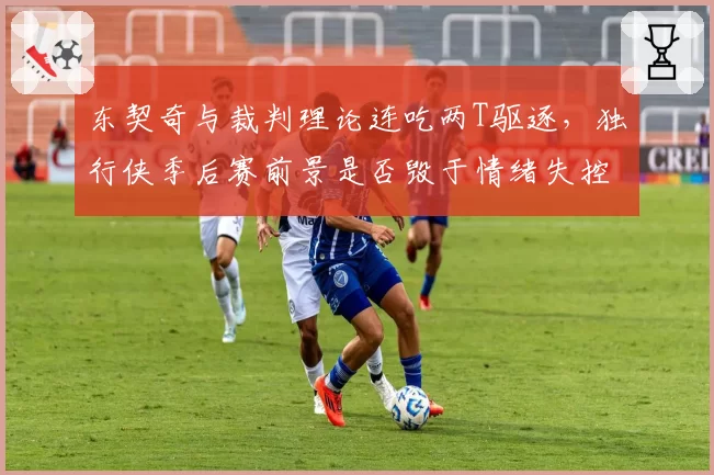 东契奇与裁判理论连吃两T驱逐，独行侠季后赛前景是否毁于情绪失控？