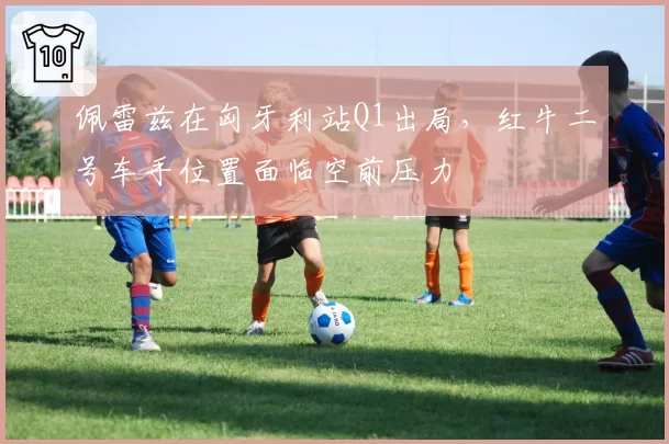佩雷兹在匈牙利站Q1出局，红牛二号车手位置面临空前压力