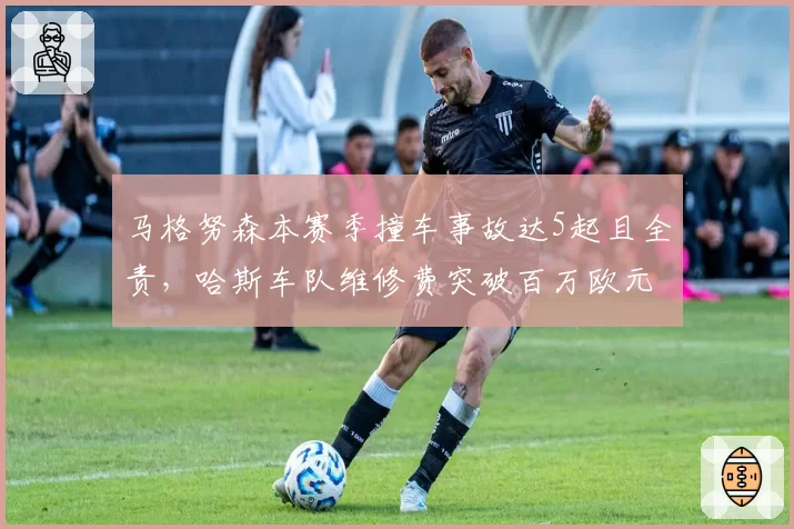 马格努森本赛季撞车事故达5起且全责，哈斯车队维修费突破百万欧元