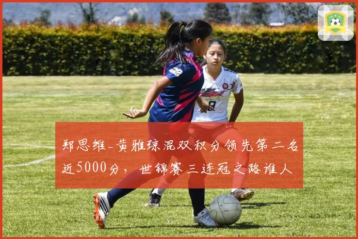 郑思维_黄雅琼混双积分领先第二名近5000分，世锦赛三连冠之路谁人能挡？