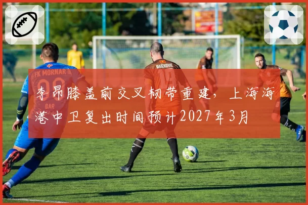 李昂膝盖前交叉韧带重建，上海海港中卫复出时间预计2027年3月