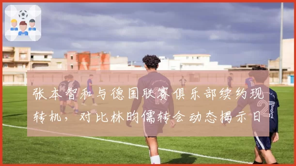 张本智和与德国联赛俱乐部续约现转机，对比林昀儒转会动态揭示日德乒坛策略差异