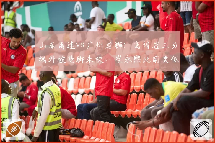 山东高速vs广州龙狮：高诗岩三分线外被垫脚未吹，崔永熙此前类似动作却遭裁判吹罚
